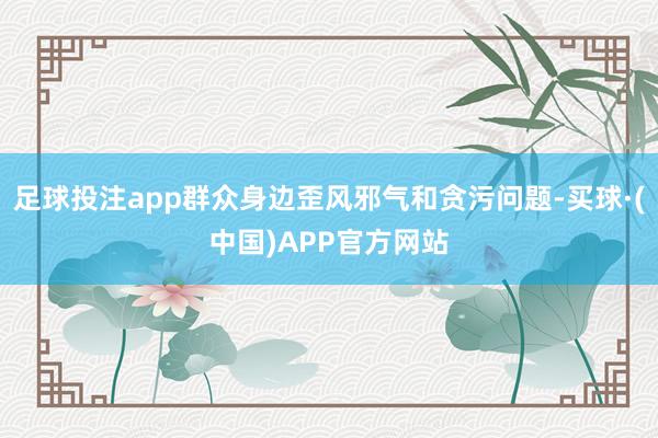 足球投注app群众身边歪风邪气和贪污问题-买球·(中国)APP官方网站