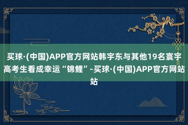 买球·(中国)APP官方网站韩宇东与其他19名寰宇高考生看成幸运“锦鲤”-买球·(中国)APP官方网站