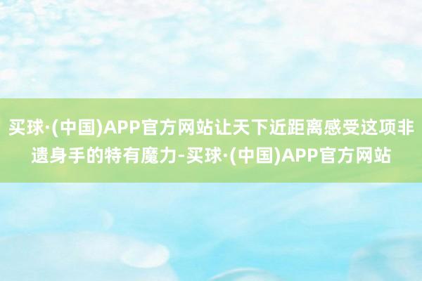 买球·(中国)APP官方网站让天下近距离感受这项非遗身手的特有魔力-买球·(中国)APP官方网站