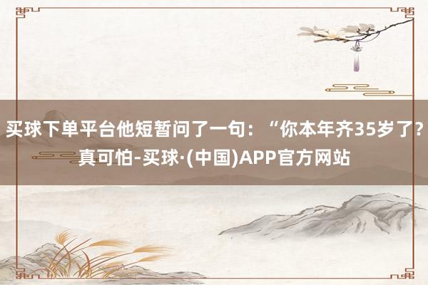 买球下单平台他短暂问了一句：“你本年齐35岁了？真可怕-买球·(中国)APP官方网站