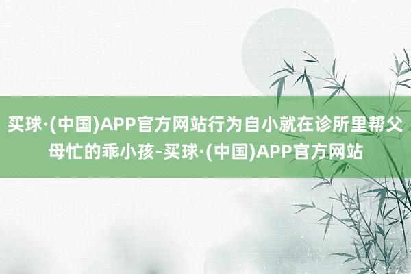 买球·(中国)APP官方网站行为自小就在诊所里帮父母忙的乖小孩-买球·(中国)APP官方网站