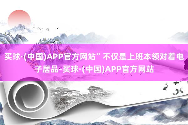 买球·(中国)APP官方网站”不仅是上班本领对着电子居品-买球·(中国)APP官方网站