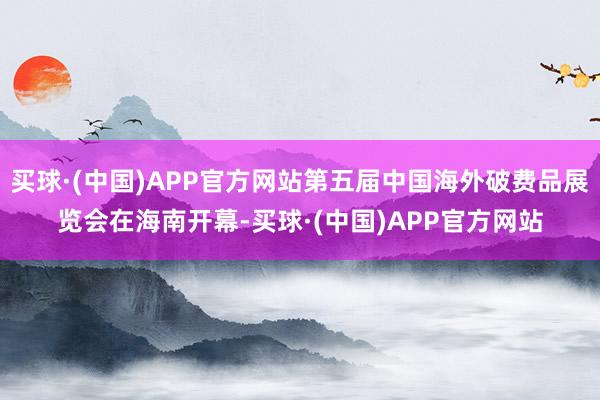 买球·(中国)APP官方网站第五届中国海外破费品展览会在海南开幕-买球·(中国)APP官方网站