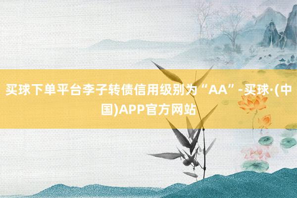 买球下单平台李子转债信用级别为“AA”-买球·(中国)APP官方网站