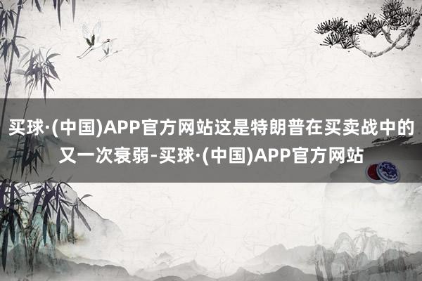 买球·(中国)APP官方网站这是特朗普在买卖战中的又一次衰弱-买球·(中国)APP官方网站