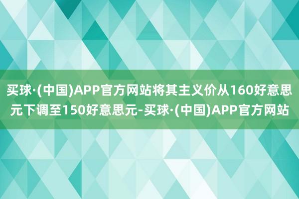 买球·(中国)APP官方网站将其主义价从160好意思元下调至150好意思元-买球·(中国)APP官方网站