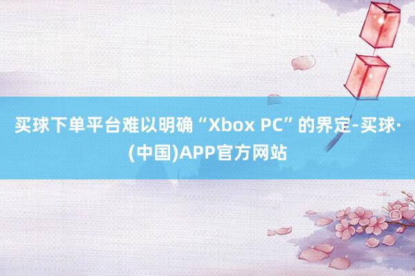 买球下单平台难以明确“Xbox PC”的界定-买球·(中国)APP官方网站