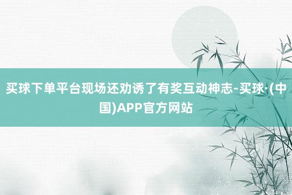 买球下单平台现场还劝诱了有奖互动神志-买球·(中国)APP官方网站