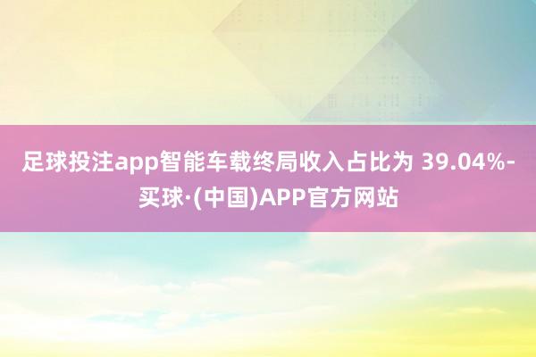 足球投注app智能车载终局收入占比为 39.04%-买球·(中国)APP官方网站