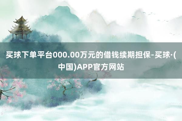 买球下单平台000.00万元的借钱续期担保-买球·(中国)APP官方网站