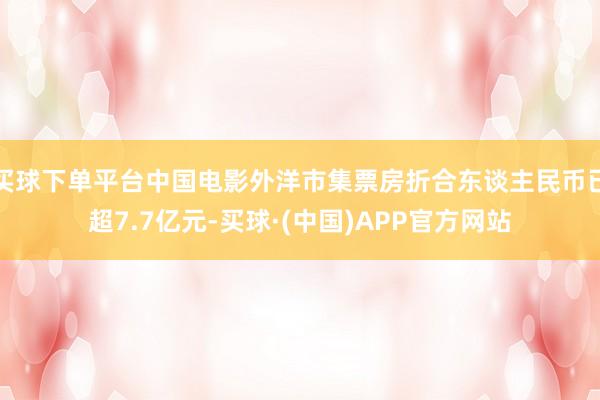 买球下单平台中国电影外洋市集票房折合东谈主民币已超7.7亿元-买球·(中国)APP官方网站