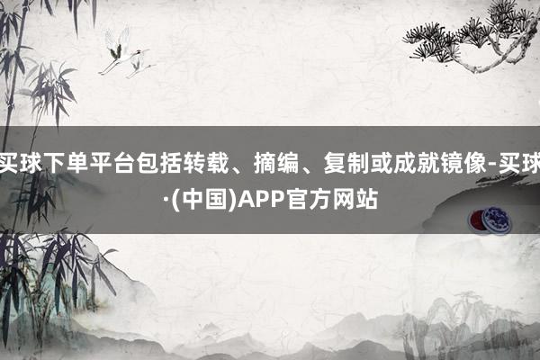 买球下单平台包括转载、摘编、复制或成就镜像-买球·(中国)APP官方网站