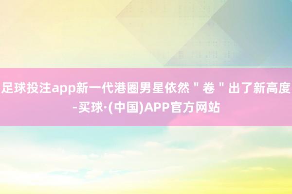 足球投注app新一代港圈男星依然＂卷＂出了新高度-买球·(中国)APP官方网站