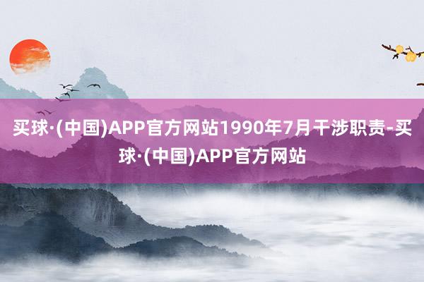 买球·(中国)APP官方网站1990年7月干涉职责-买球·(中国)APP官方网站