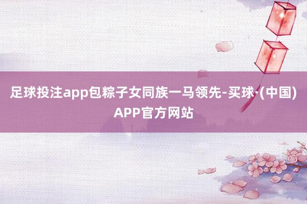 足球投注app包粽子女同族一马领先-买球·(中国)APP官方网站