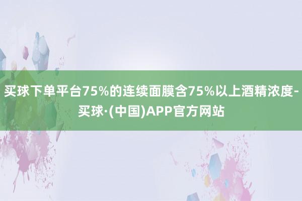 买球下单平台75%的连续面膜含75%以上酒精浓度-买球·(中国)APP官方网站