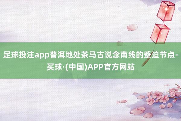 足球投注app普洱地处茶马古说念南线的蹙迫节点-买球·(中国)APP官方网站