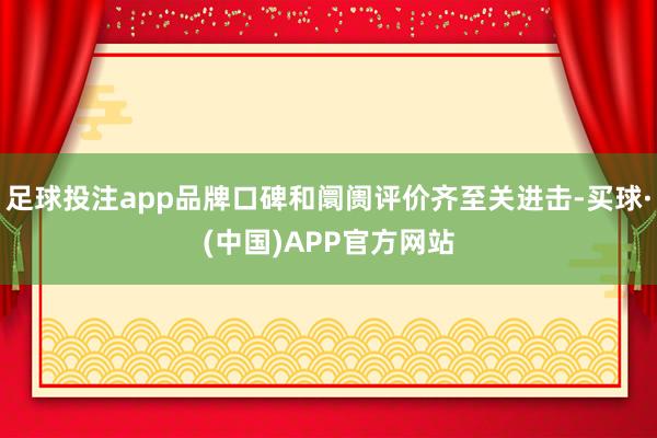 足球投注app品牌口碑和阛阓评价齐至关进击-买球·(中国)APP官方网站