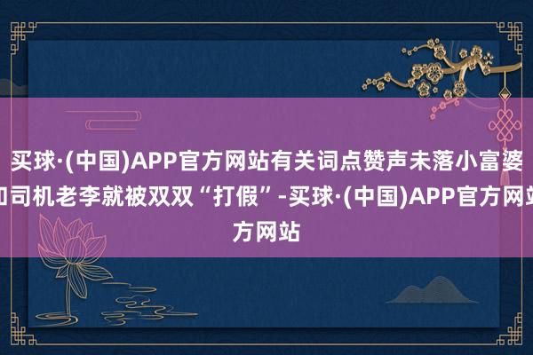 买球·(中国)APP官方网站有关词点赞声未落小富婆和司机老李就被双双“打假”-买球·(中国)APP官方网站