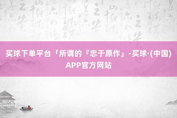 买球下单平台「所谓的『忠于原作』-买球·(中国)APP官方网站