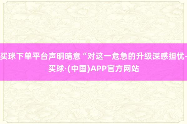 买球下单平台声明暗意“对这一危急的升级深感担忧-买球·(中国)APP官方网站