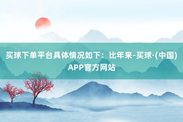 买球下单平台具体情况如下：比年来-买球·(中国)APP官方网站