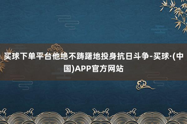 买球下单平台他绝不踌躇地投身抗日斗争-买球·(中国)APP官方网站