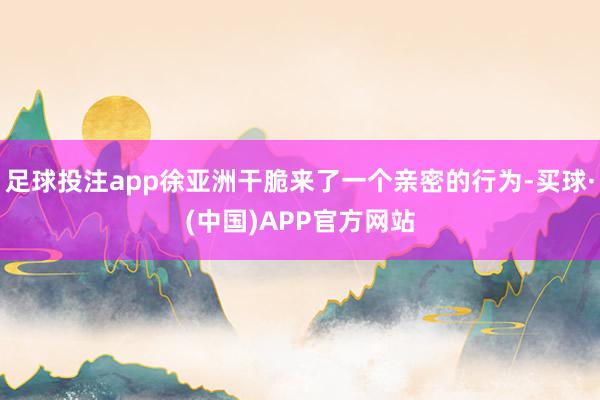 足球投注app徐亚洲干脆来了一个亲密的行为-买球·(中国)APP官方网站