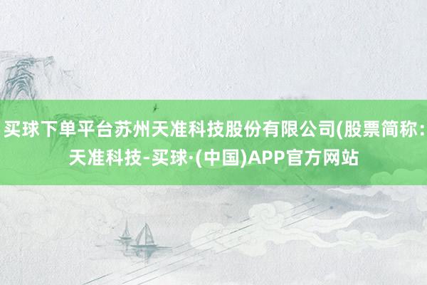 买球下单平台苏州天准科技股份有限公司(股票简称：天准科技-买球·(中国)APP官方网站