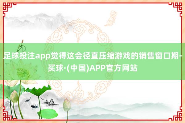足球投注app觉得这会径直压缩游戏的销售窗口期-买球·(中国)APP官方网站