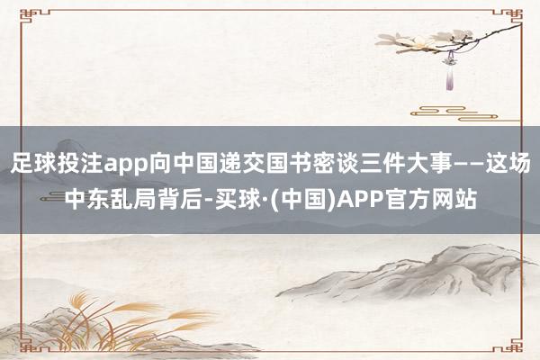 足球投注app向中国递交国书密谈三件大事——这场中东乱局背后-买球·(中国)APP官方网站