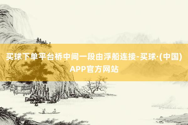 买球下单平台桥中间一段由浮船连接-买球·(中国)APP官方网站