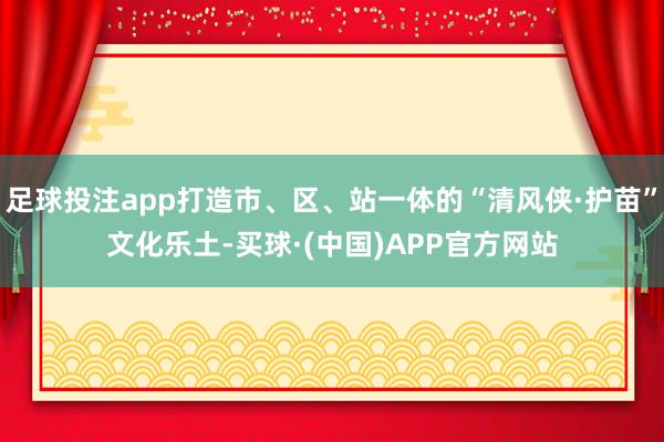足球投注app打造市、区、站一体的“清风侠·护苗”文化乐土-买球·(中国)APP官方网站