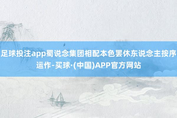 足球投注app蜀说念集团相配本色罢休东说念主按序运作-买球·(中国)APP官方网站