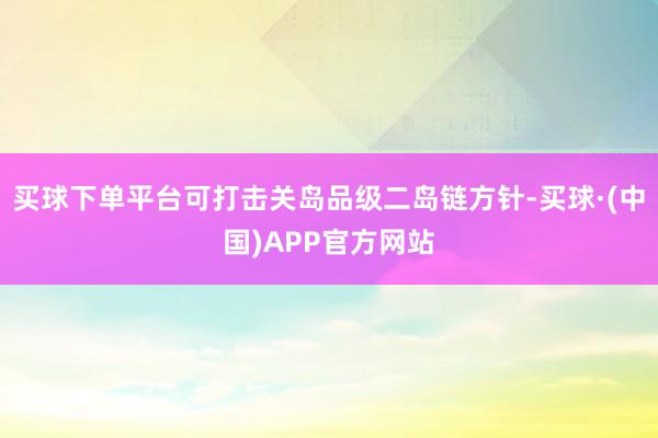 买球下单平台可打击关岛品级二岛链方针-买球·(中国)APP官方网站
