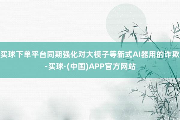 买球下单平台同期强化对大模子等新式AI器用的诈欺-买球·(中国)APP官方网站