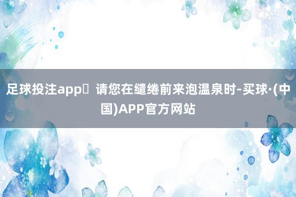 足球投注app‌请您在缱绻前来泡温泉时-买球·(中国)APP官方网站