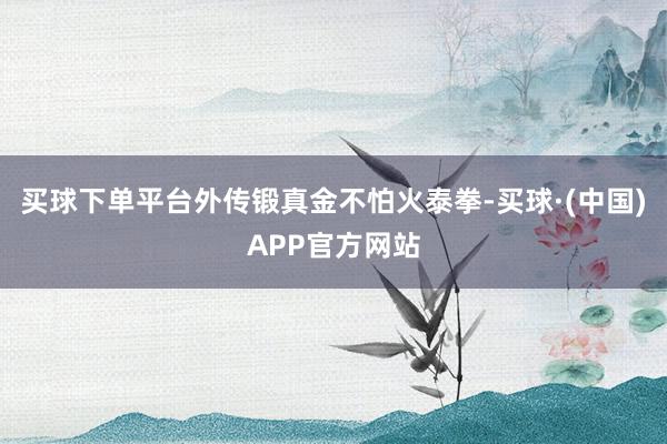 买球下单平台外传锻真金不怕火泰拳-买球·(中国)APP官方网站