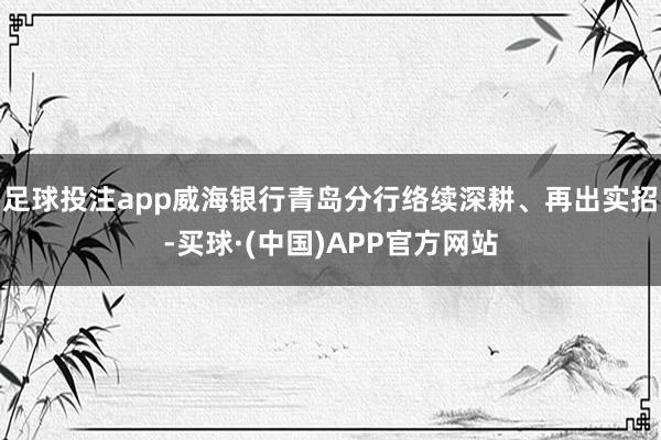 足球投注app威海银行青岛分行络续深耕、再出实招-买球·(中国)APP官方网站