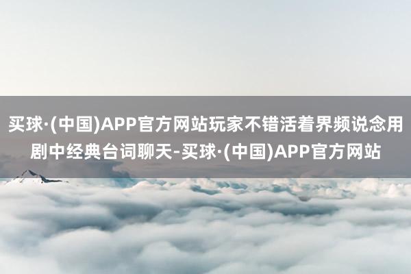 买球·(中国)APP官方网站玩家不错活着界频说念用剧中经典台词聊天-买球·(中国)APP官方网站