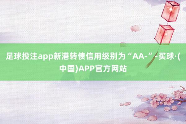 足球投注app新港转债信用级别为“AA-”-买球·(中国)APP官方网站