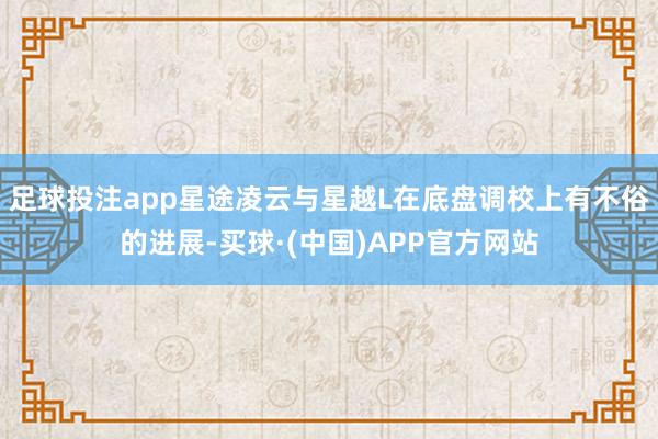足球投注app星途凌云与星越L在底盘调校上有不俗的进展-买球·(中国)APP官方网站