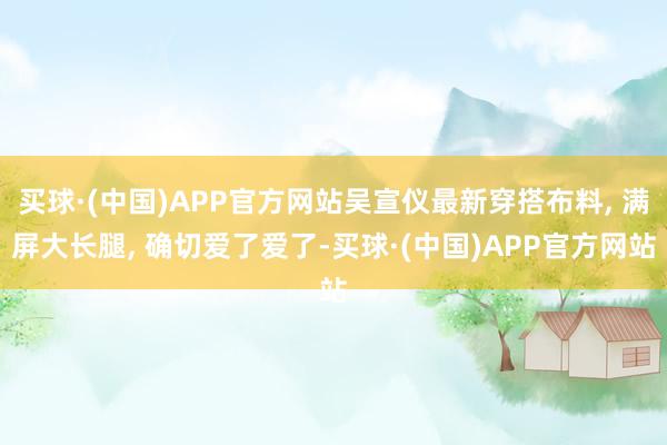 买球·(中国)APP官方网站吴宣仪最新穿搭布料, 满屏大长腿, 确切爱了爱了-买球·(中国)APP官方网站