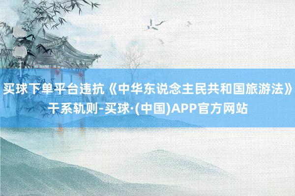 买球下单平台违抗《中华东说念主民共和国旅游法》干系轨则-买球·(中国)APP官方网站