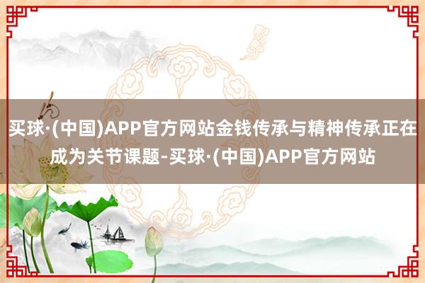 买球·(中国)APP官方网站金钱传承与精神传承正在成为关节课题-买球·(中国)APP官方网站