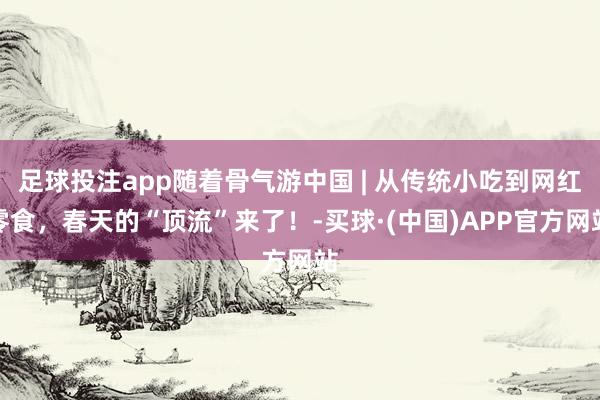 足球投注app随着骨气游中国 | 从传统小吃到网红零食，春天的“顶流”来了！-买球·(中国)APP官方网站