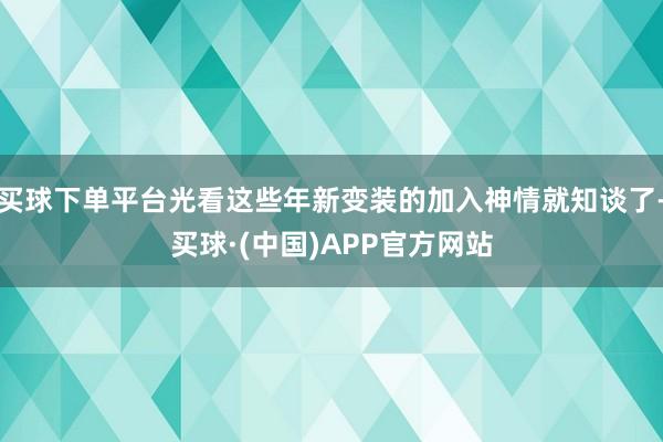 买球下单平台光看这些年新变装的加入神情就知谈了-买球·(中国)APP官方网站