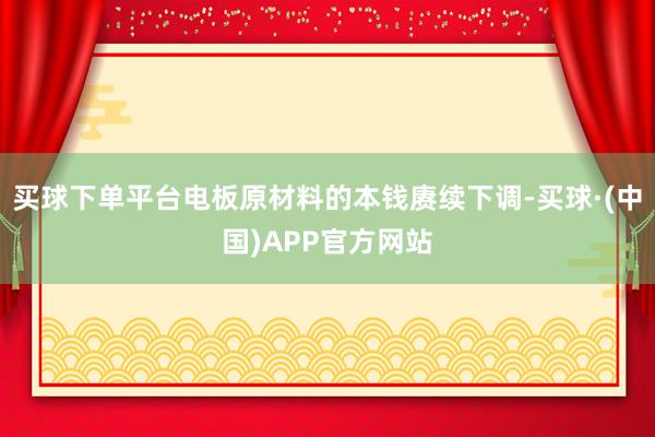 买球下单平台电板原材料的本钱赓续下调-买球·(中国)APP官方网站