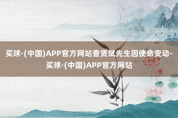 买球·(中国)APP官方网站查贤斌先生因使命变动-买球·(中国)APP官方网站