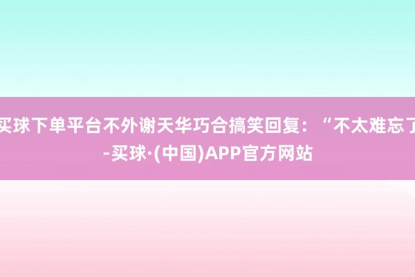 买球下单平台不外谢天华巧合搞笑回复：“不太难忘了-买球·(中国)APP官方网站